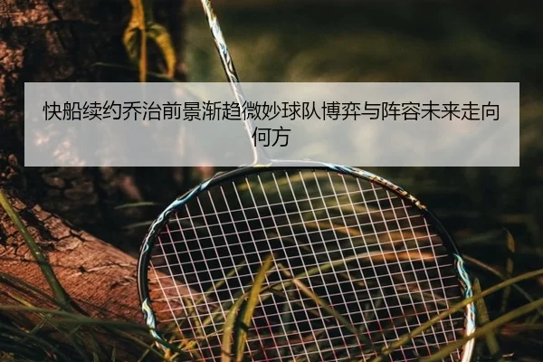 快船续约乔治前景渐趋微妙球队博弈与阵容未来走向何方